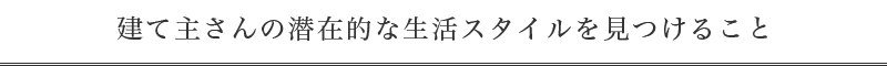 建て主さんの潜在的な生活スタイルを見つけること